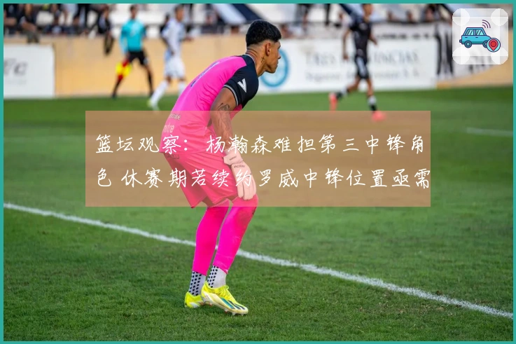 篮坛观察：杨瀚森难担第三中锋角色 休赛期若续约罗威中锋位置亟需增强