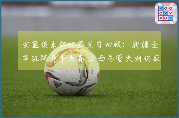 女篮俱乐部杯第五日回顾：新疆全华班跻身半决赛 山西尽管失利仍获晋级