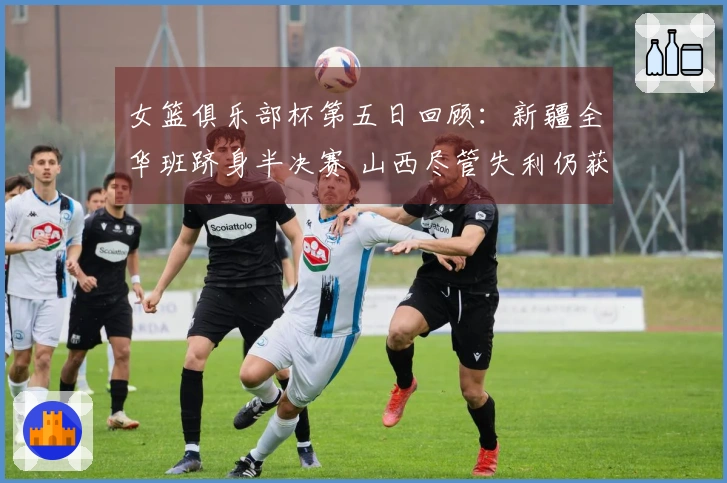 女篮俱乐部杯第五日回顾：新疆全华班跻身半决赛 山西尽管失利仍获晋级