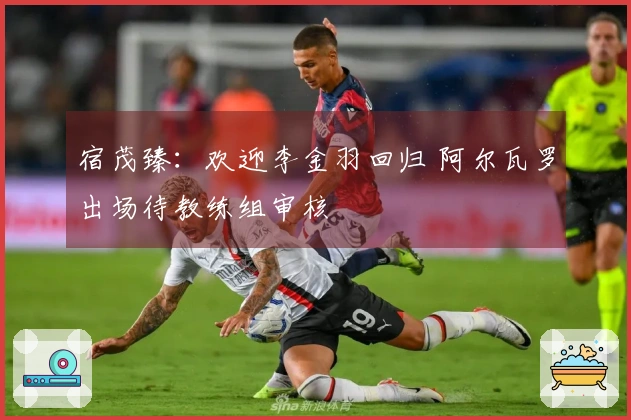 宿茂臻：欢迎李金羽回归 阿尔瓦罗出场待教练组审核