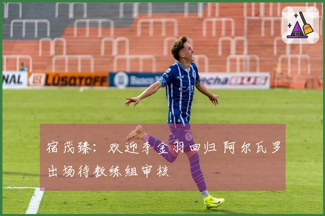 宿茂臻：欢迎李金羽回归 阿尔瓦罗出场待教练组审核