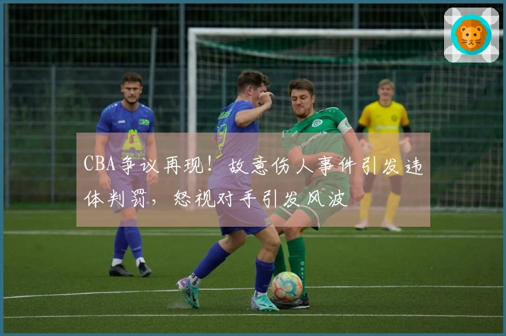 CBA争议再现！故意伤人事件引发违体判罚，怒视对手引发风波